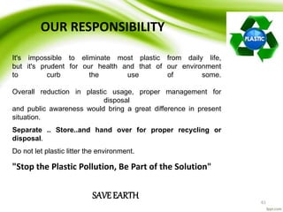 61
OUR RESPONSIBILITY
It's impossible to eliminate most plastic from daily life,
but it's prudent for our health and that of our environment
to curb the use of some.
Overall reduction in plastic usage, proper management for
disposal
and public awareness would bring a great difference in present
situation.
Separate .. Store..and hand over for proper recycling or
disposal.
Do not let plastic litter the environment.
"Stop the Plastic Pollution, Be Part of the Solution"
SAVEEARTH
 