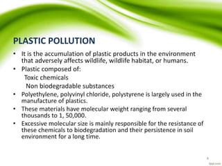 PLASTIC POLLUTION
• It is the accumulation of plastic products in the environment
that adversely affects wildlife, wildlife habitat, or humans.
• Plastic composed of:
Toxic chemicals
Non biodegradable substances
• Polyethylene, polyvinyl chloride, polystyrene is largely used in the
manufacture of plastics.
• These materials have molecular weight ranging from several
thousands to 1, 50,000.
• Excessive molecular size is mainly responsible for the resistance of
these chemicals to biodegradation and their persistence in soil
environment for a long time.
8
 