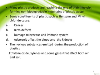 • Many plastic products are reaching the end of their lifecycle,
forming non-biodegradable mountains of plastic waste.
• Some constituents of plastic such as Benzene and Vinyl
chloride cause:
a. Cancer
b. Birth defects
c. Damage to nervous and immune system
d. Adversely affect the blood and the kidneys
• The noxious substances emitted during the production of
plastic :
Ethylene oxide, xylenes and some gases that affect both air
and soil.
9
 