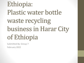 Ethiopia:
Plastic water bottle
waste recycling
business in Harar City
of Ethiopia
Submitted By: Group 7
February 2022
 