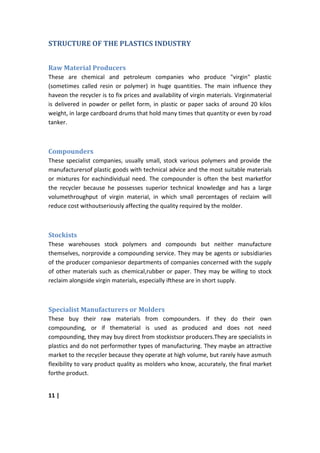 STRUCTURE OF THE PLASTICS INDUSTRY


Raw Material Producers
These are chemical and petroleum companies who produce "virgin" plastic
(sometimes called resin or polymer) in huge quantities. The main influence they
haveon the recycler is to fix prices and availability of virgin materials. Virginmaterial
is delivered in powder or pellet form, in plastic or paper sacks of around 20 kilos
weight, in large cardboard drums that hold many times that quantity or even by road
tanker.



Compounders
These specialist companies, usually small, stock various polymers and provide the
manufacturersof plastic goods with technical advice and the most suitable materials
or mixtures for eachindividual need. The compounder is often the best marketfor
the recycler because he possesses superior technical knowledge and has a large
volumethroughput of virgin material, in which small percentages of reclaim will
reduce cost withoutseriously affecting the quality required by the molder.



Stockists
These warehouses stock polymers and compounds but neither manufacture
themselves, norprovide a compounding service. They may be agents or subsidiaries
of the producer companiesor departments of companies concerned with the supply
of other materials such as chemical,rubber or paper. They may be willing to stock
reclaim alongside virgin materials, especially ifthese are in short supply.



Specialist Manufacturers or Molders
These buy their raw materials from compounders. If they do their own
compounding, or if thematerial is used as produced and does not need
compounding, they may buy direct from stockistsor producers.They are specialists in
plastics and do not performother types of manufacturing. They maybe an attractive
market to the recycler because they operate at high volume, but rarely have asmuch
flexibility to vary product quality as molders who know, accurately, the final market
forthe product.


11 |
 