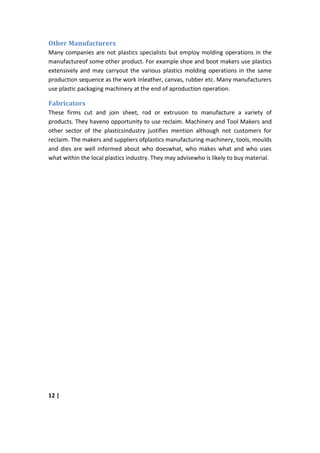 Other Manufacturers
Many companies are not plastics specialists but employ molding operations in the
manufactureof some other product. For example shoe and boot makers use plastics
extensively and may carryout the various plastics molding operations in the same
production sequence as the work inleather, canvas, rubber etc. Many manufacturers
use plastic packaging machinery at the end of aproduction operation.

Fabricators
These firms cut and join sheet, rod or extrusion to manufacture a variety of
products. They haveno opportunity to use reclaim. Machinery and Tool Makers and
other sector of the plasticsindustry justifies mention although not customers for
reclaim. The makers and suppliers ofplastics manufacturing machinery, tools, moulds
and dies are well informed about who doeswhat, who makes what and who uses
what within the local plastics industry. They may advisewho is likely to buy material.




12 |
 