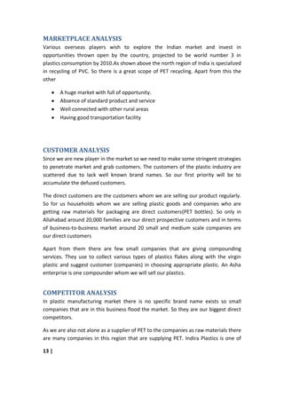 MARKETPLACE ANALYSIS
Various overseas players wish to explore the Indian market and invest in
opportunities thrown open by the country, projected to be world number 3 in
plastics consumption by 2010.As shown above the north region of India is specialized
in recycling of PVC. So there is a great scope of PET recycling. Apart from this the
other

       A huge market with full of opportunity.
       Absence of standard product and service
       Well connected with other rural areas
       Having good transportation facility




CUSTOMER ANALYSIS
Since we are new player in the market so we need to make some stringent strategies
to penetrate market and grab customers. The customers of the plastic industry are
scattered due to lack well known brand names. So our first priority will be to
accumulate the defused customers.

The direct customers are the customers whom we are selling our product regularly.
So for us households whom we are selling plastic goods and companies who are
getting raw materials for packaging are direct customers(PET bottles). So only in
Allahabad around 20,000 families are our direct prospective customers and in terms
of business-to-business market around 20 small and medium scale companies are
our direct customers

Apart from them there are few small companies that are giving compounding
services. They use to collect various types of plastics flakes along with the virgin
plastic and suggest customer (companies) in choosing appropriate plastic. An Asha
enterprise is one compounder whom we will sell our plastics.


COMPETITOR ANALYSIS
In plastic manufacturing market there is no specific brand name exists so small
companies that are in this business flood the market. So they are our biggest direct
competitors.

As we are also not alone as a supplier of PET to the companies as raw materials there
are many companies in this region that are supplying PET. Indira Plastics is one of

13 |
 