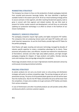 MARKETING STRATEGY
The Company has chosen to focus on the production of plastic packaging materials
from recycled post-consumer beverage bottles. We have identified a significant
available market in the eastern part of UP. All of our initial marketing strategy will be
to secure contracts in that segment, and after reaching full planned capacity, look to
grow in concert with that segment and related markets. We see little need at
present for further market research and development, and will focus on continually
updating our production technology in an effort to remain in the forefront of our
chosen marketplace.


PRODUCT/ SERVICE STRATEGY
The packaging companies require high quality and highly transparent PET bottles.
The companies that are producing mineral water will reject PET bottles with even
small impurity/ opaqueness. So we the Hind Plastics provide high-end PET flakes for
the perfect packaging.

Hind Plastics will apply recycling and extrusion technology managed by decades of
industry specific expertise to create a competitive advantage for its clients. These
processes will produce clean, cost-efficient, recycled raw material for manufacturers
of thermoform, laminate and other high value-added products, and high strength
packaging strapping for shippers of large products and pallets, thereby reducing
costs and creating a clear pricing edge among their competitors.

Plastic bags and plastic sheets are now in high demand. And this demand is driven by
continuously increasing promotional activities.


PRICING STRATEGY
As plastic products do not carry any brand name so only pricing and distribution
strategies will works to achieve competitive edge. The pricing strategy we will use is
penetration pricing. The price of all household plastic goods we will sell will be lower
than the market price. Also for the PET flakes and bottles the price will be lower than
the competitors. A lower price enables me to get contracts of PET bottles and sheets
from various companies.

In case of kitchenware and other household products we will provide combo offers
and discounts which a common customer expects.




15 |
 