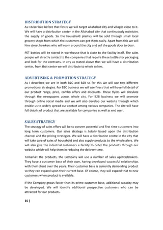 DISTRIBUTION STRATEGY
As I described before that firstly we will target Allahabad city and villages close to it.
We will have a distribution center in the Allahabad city that continuously maintains
the supply of goods. So the household plastics will be sold through small local
grocery shops from which the customers can get them easily. Apart from this we will
hire street hawkers who will roam around the city and sell the goods door to door.

PET bottles will be stored in warehouse that is close to the facility itself. The sales
people will directly contact to the companies that require these bottles for packaging
and look for the contracts. In city as stated above that we will have a distribution
center, from that center we will distribute to whole sellers.


ADVERTISING & PROMOTION STRATEGY
As I described we are in both B2C and B2B so for this we will use two different
promotional strategies. For B2C business we will use flyers that will have full detail of
our product range, price, combo offers and discounts. These flyers will circulate
through the newspapers across whole city. For B2B business we will promote
through online social media and we will also develop our website through which
enable us to widely spread our contact among various companies. The site will have
full details of product that are available for companies as well as end user.


SALES STRATEGY
The strategy of sales effort will be to convert potential and first time customers into
long term customers. Our sales strategy is totally based upon the distribution
channel and the pricing strategies. We will have a distribution centre in the city that
will take care of sales of household and also supply products to the wholesalers. We
will also give the industrial customers a facility to order the products through our
website which will help them in reducing the delivery time.

Tomarket the products, the Company will use a number of sales agents/brokers.
They have a customer base of their own, having developed successful relationships
with their client over the years. Their customer base is currently demanding product
so they can expand upon their current base. Of course, they will expand that to new
customers when product is available.

If the Company grows faster than its prime customer base, additional capacity may
be developed. We will identify additional prospective customers who can be
attracted for our products.

16 |
 