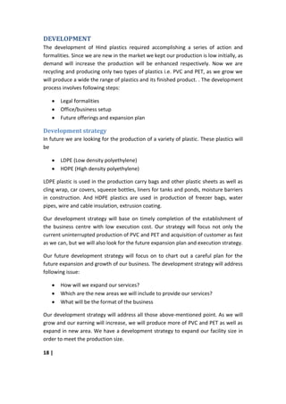 DEVELOPMENT
The development of Hind plastics required accomplishing a series of action and
formalities. Since we are new in the market we kept our production is low initially, as
demand will increase the production will be enhanced respectively. Now we are
recycling and producing only two types of plastics i.e. PVC and PET, as we grow we
will produce a wide the range of plastics and its finished product. . The development
process involves following steps:

       Legal formalities
       Office/business setup
       Future offerings and expansion plan

Development strategy
In future we are looking for the production of a variety of plastic. These plastics will
be

       LDPE (Low density polyethylene)
       HDPE (High density polyethylene)

LDPE plastic is used in the production carry bags and other plastic sheets as well as
cling wrap, car covers, squeeze bottles, liners for tanks and ponds, moisture barriers
in construction. And HDPE plastics are used in production of freezer bags, water
pipes, wire and cable insulation, extrusion coating.

Our development strategy will base on timely completion of the establishment of
the business centre with low execution cost. Our strategy will focus not only the
current uninterrupted production of PVC and PET and acquisition of customer as fast
as we can, but we will also look for the future expansion plan and execution strategy.

Our future development strategy will focus on to chart out a careful plan for the
future expansion and growth of our business. The development strategy will address
following issue:

       How will we expand our services?
       Which are the new areas we will include to provide our services?
       What will be the format of the business

Our development strategy will address all those above-mentioned point. As we will
grow and our earning will increase, we will produce more of PVC and PET as well as
expand in new area. We have a development strategy to expand our facility size in
order to meet the production size.

18 |
 