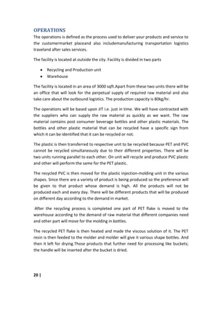 OPERATIONS
The operations is defined as the process used to deliver your products and service to
the customermarket placeand also includemanufacturing transportation logistics
traveland after sales services.

The facility is located at outside the city. Facility is divided in two parts

        Recycling and Production unit
        Warehouse

The facility is located in an area of 3000 sqft.Apart from these two units there will be
an office that will look for the perpetual supply of required raw material and also
take care about the outbound logistics. The production capacity is 80kg/hr.

The operations will be based upon JIT i.e. just in time. We will have contracted with
the suppliers who can supply the raw material as quickly as we want. The raw
material contains post consumer beverage bottles and other plastic materials. The
bottles and other plastic material that can be recycled have a specific sign from
which it can be identified that it can be recycled or not.

The plastic is then transferred to respective unit to be recycled because PET and PVC
cannot be recycled simultaneously due to their different properties. There will be
two units running parallel to each other. On unit will recycle and produce PVC plastic
and other will perform the same for the PET plastic.

The recycled PVC is then moved for the plastic injection-molding unit in the various
shapes. Since there are a variety of product is being produced so the preference will
be given to that product whose demand is high. All the products will not be
produced each and every day. There will be different products that will be produced
on different day according to the demand in market.

After the recycling process is completed one part of PET flake is moved to the
warehouse according to the demand of raw material that different companies need
and other part will move for the molding in bottles.

The recycled PET flake is then heated and made the viscous solution of it. The PET
resin is then feeded to the molder and molder will give it various shape bottles. And
then it left for drying.Those products that further need for processing like buckets;
the handle will be inserted after the bucket is dried.




20 |
 