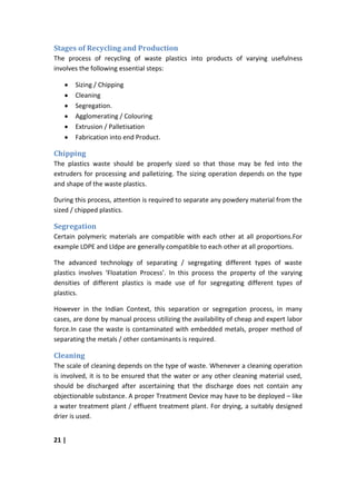 Stages of Recycling and Production
The process of recycling of waste plastics into products of varying usefulness
involves the following essential steps:

       Sizing / Chipping
       Cleaning
       Segregation.
       Agglomerating / Colouring
       Extrusion / Palletisation
       Fabrication into end Product.

Chipping
The plastics waste should be properly sized so that those may be fed into the
extruders for processing and palletizing. The sizing operation depends on the type
and shape of the waste plastics.

During this process, attention is required to separate any powdery material from the
sized / chipped plastics.

Segregation
Certain polymeric materials are compatible with each other at all proportions.For
example LDPE and Lldpe are generally compatible to each other at all proportions.

The advanced technology of separating / segregating different types of waste
plastics involves ‘Floatation Process’. In this process the property of the varying
densities of different plastics is made use of for segregating different types of
plastics.

However in the Indian Context, this separation or segregation process, in many
cases, are done by manual process utilizing the availability of cheap and expert labor
force.In case the waste is contaminated with embedded metals, proper method of
separating the metals / other contaminants is required.

Cleaning
The scale of cleaning depends on the type of waste. Whenever a cleaning operation
is involved, it is to be ensured that the water or any other cleaning material used,
should be discharged after ascertaining that the discharge does not contain any
objectionable substance. A proper Treatment Device may have to be deployed – like
a water treatment plant / effluent treatment plant. For drying, a suitably designed
drier is used.


21 |
 