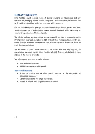 COMPANY OVERVIEW
Hind Plastics provide a wide range of plastic solutions for households and raw
material for packaging to the various companies. Allahabadis the place where the
facility will be established and other operation will commence.

We will collect the plastic garbage like consumer beverage bottles, plastic bags from
various garbage stores and then our recycle unit will process it which eventually be
used for the production of finished goods.

The plastic garbage we are getting as raw material has two components one is
PVC(Polyvinyl chloride) and other is PET (Polyethylene Terephthylene). Firstly the
whole garbage is melted and then PVC and PET are separated from each other by
froth flotation technique.

We will create a plant (actual facilities to be shared with the recycling unit) to
manufacture extruded plastic flakes (purified plastic). The extruded plastic is then
molded in the various products.

We will produce two types of replay plastics

       PVC (Polyvinyl chloride)
       PET (Polyethyleneterephthylene)

Mission Statement
       Strive to provide the excellent plastic solution to the customers at
       competitive prices.
       Continually expand our range of products.
       Poised to service both large and small customers.




6|
 