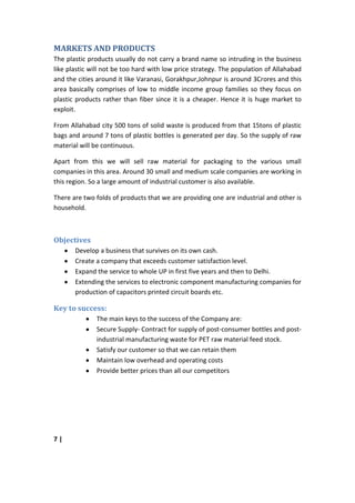 MARKETS AND PRODUCTS
The plastic products usually do not carry a brand name so intruding in the business
like plastic will not be too hard with low price strategy. The population of Allahabad
and the cities around it like Varanasi, Gorakhpur,Johnpur is around 3Crores and this
area basically comprises of low to middle income group families so they focus on
plastic products rather than fiber since it is a cheaper. Hence it is huge market to
exploit.

From Allahabad city 500 tons of solid waste is produced from that 15tons of plastic
bags and around 7 tons of plastic bottles is generated per day. So the supply of raw
material will be continuous.

Apart from this we will sell raw material for packaging to the various small
companies in this area. Around 30 small and medium scale companies are working in
this region. So a large amount of industrial customer is also available.

There are two folds of products that we are providing one are industrial and other is
household.



Objectives
       Develop a business that survives on its own cash.
       Create a company that exceeds customer satisfaction level.
       Expand the service to whole UP in first five years and then to Delhi.
       Extending the services to electronic component manufacturing companies for
       production of capacitors printed circuit boards etc.

Key to success:
              The main keys to the success of the Company are:
              Secure Supply- Contract for supply of post-consumer bottles and post-
              industrial manufacturing waste for PET raw material feed stock.
              Satisfy our customer so that we can retain them
              Maintain low overhead and operating costs
              Provide better prices than all our competitors




7|
 