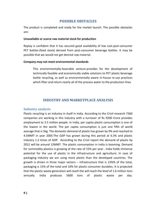 POSSIBLE OBSTACLES
The product is completed and ready for the market launch. The possible obstacles
are:

Unavailable or scarce raw material stock for production

Replay is confident that it has secured good availability of low cost post-consumer
PET bottles (feed stock) derived from post-consumer beverage bottles. It may be
possible that we would not get desired raw material.

Company may not meet environmental standards

       This environmentally-favorable venture provides for the development of
       technically feasible and economically viable solutions to PET plastic beverage
       bottle recycling, as well as environmentally aware in-house re-use practices
       which filter and return nearly all of the process water to the production lines




                INDUSTRY AND MARKETPLACE ANALYSIS

Industry analysis
Plastic recycling is an industry in itself in India. According to the Crisil research 7360
companies are working in this industry with a turnover of Rs 9200 Crore provides
employment to 3.5 million people. In India, per capita plastic consumption is one of
the lowest in the world. The per capita consumption is just one fifth of world
average that is 5kg. The domestic demand of plastic has grown by 9% and reached to
4.5MMT in year 2005.The GDP has grown during this period at 6.3% and plastic
industry 1.3 times of GDP. According to the Crisil report the demand of plastic by
2012 will be around 12MMT. The plastic consumption in India is booming. Demand
for commodity plastics is growing at the rate of 15% per year.. India holds immense
potential for the use of plastic in the infrastructure and agriculture. In case of
packaging industry we are using more plastic than the developed countries. The
growth is driven in three major sectors – infrastructure that is 13%% of the total,
packaging is 15% of the total and 10% for plastic consumer durables. It is projected
that the plastic waste generation will reach the will reach the level of 1.6 million tons
annually. India produces 5600 tons of plastic waste per day.




9|
 