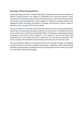 Advantages of Plastic Recycling Machine
Combining cutting, extrusion, and pelletizing, plastic recycling machines build a compact and
efficient recycling process. The material is compacted by the recycling machine's cutter
compactor into a state that is ideal for the extrusion procedure, and it is then fed directly into
the extruder using centrifugal force. When opposed to traditional recycling machines, this
integrated solution eliminates the problem of irregular input because it doesn't require a
separate crusher. Neoplast fulfil all client’s needs.
The nip roll feeder for whole film rolls and the belt conveyor for film scraps and hard plastic
regrind both simultaneously feed waste materials into the machine. An additional silo tank
can be used to store and feed pre-washed film flakes. The feeding is automatically changed
according on how full the cutter compactor is. The material is then minced, dried, and
compacted into a semi-molten state that is perfect for the next extrusion procedure. The
cutter compactor then feeds the material steadily and directly onto the extruder screw.
The pre-compacted material is continuously fed into the extruder through its tangential
connection thanks to the cutter compactor and extruder's integration, which makes feeding
extremely rapid and steady. Compared to other recycling systems on the market, this results
in a much higher manufacturing output.
 