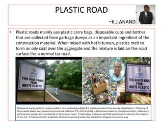 PLASTIC ROAD
-K.J.ANAND
• Plastic roads mainly use plastic carry bags, disposable cups and bottles
that are collected from garbage dumps as an important ingredient of the
construction material. When mixed with hot bitumen, plastics melt to
form an oily coat over the aggregate and the mixture is laid on the road
surface like a normal tar road.
Disposal of waste plastic is a major problem .It is nonbiodegradable & It mainly consists of low-density polyethylene . Burning of
these waste plastic bags causes environmental pollution. To find its utility in bituminous mixes for road construction , Laboratory
performance studies were conducted on bituminous mixes . Laboratory studies proved that waste plastic enhances the property
of the mix . Improvement in properties of bituminous mix provides the solution for disposal in an useful way
 