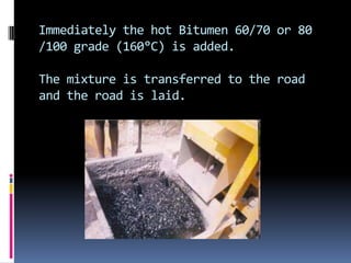 Immediately the hot Bitumen 60/70 or 80
/100 grade (160°C) is added.

The mixture is transferred to the road
and the road is laid.
 