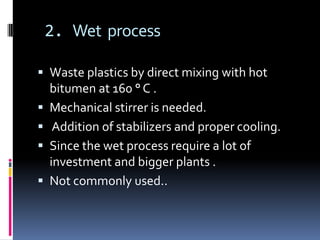 2. Wet process

 Waste plastics by direct mixing with hot
    bitumen at 160 ° C .
   Mechanical stirrer is needed.
    Addition of stabilizers and proper cooling.
   Since the wet process require a lot of
    investment and bigger plants .
   Not commonly used..
 