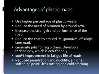 Advantages of plastic roads

 Use higher percentage of plastic waste.
 Reduce the need of bitumen by around 10%.
 Increase the strength and performance of the
  road.
 Reduce the cost to around Rs. 5000/Km. of single
  lane road.
 Generate jobs for rag pickers. Develop a
  technology, which is eco-friendly .
 100% improvement in fatigue life of roads.
 Reduced penetration and ductility, a higher
  softening point, less rutting and cold cracking
 