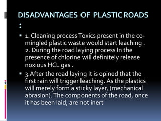 DISADVANTAGES OF PLASTIC ROADS
:
 1. Cleaning process Toxics present in the co-
  mingled plastic waste would start leaching .
  2. During the road laying process In the
  presence of chlorine will definitely release
  noxious HCL gas .
 3.After the road laying It is opined that the
  first rain will trigger leaching. As the plastics
  will merely form a sticky layer, (mechanical
  abrasion). The components of the road, once
  it has been laid, are not inert
 