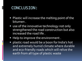 CONCLUSION:

 Plastic will increase the melting point of the
  bitumen .
 use of the innovative technology not only
  strengthened the road construction but also
  increased the road life .
 Help to improve the environment .
 plastic road would be a boon for India’s hot
  and extremely humid climate where durable
  and eco-friendly roads which will relive the
  earth from all type of plastic waste
 