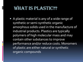 What is plastic??
 A plastic material is any of a wide range of
  synthetic or semi-synthetic organic
  amorphous solids used in the manufacture of
  industrial products. Plastics are typically
  polymers of high molecular mass and may
  contain other substances to improve
  performance and/or reduce costs. Monomers
  of plastic are either natural or synthetic
  organic compounds
 