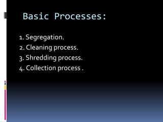 Basic Processes:

1. Segregation.
2. Cleaning process.
3. Shredding process.
4. Collection process .
 