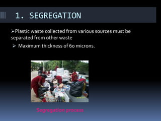 1. SEGREGATION
Plastic waste collected from various sources must be
separated from other waste
 Maximum thickness of 60 microns.




           Segregation process
 