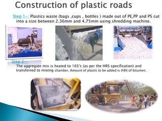 Step 1-: Plastics waste (bags ,cups , bottles ) made out of PE,PP and PS cut
into a size between 2.36mm and 4.75mm using shredding machine.
Step 2-:
The aggregate mix is heated to 165°c (as per the HRS specification) and
transferred to mixing chamber. Amount of plastic to be added is @8% of bitumen.
 