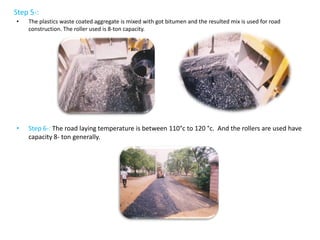Step 5-:
• The plastics waste coated aggregate is mixed with got bitumen and the resulted mix is used for road
construction. The roller used is 8-ton capacity.
• Step 6-: The road laying temperature is between 110°c to 120 °c. And the rollers are used have
capacity 8- ton generally.
 