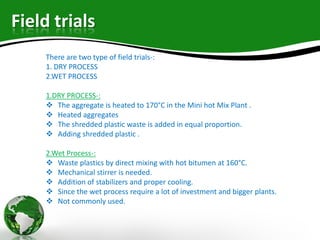 Field trials
There are two type of field trials-:
1. DRY PROCESS
2.WET PROCESS
1.DRY PROCESS-:
 The aggregate is heated to 170°C in the Mini hot Mix Plant .
 Heated aggregates
 The shredded plastic waste is added in equal proportion.
 Adding shredded plastic .
2.Wet Process-:
 Waste plastics by direct mixing with hot bitumen at 160°C.
 Mechanical stirrer is needed.
 Addition of stabilizers and proper cooling.
 Since the wet process require a lot of investment and bigger plants.
 Not commonly used.
 