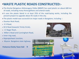 •WASTE PLASTIC ROADS CONSTRUCTED:-
 The Bruhat Bengaluru Mahanagara Palike (BBMP) has used plastic on about 600 km
of roads, including many thoroughfares and arterial roads.
 It uses the plastic blend in at least 25% of the road-laying works, including the
present project to upgrade about 45 roads in the city.
 The plastic model was successful on major roads in Bangalore, including -:
 Shankar Mutt Road,
 K H Road,
 M G Road (towards Trinity Circle),
 J C Nagar Road ,
 Miller's Road and Cunningham Road,
 inner ring road,
 Rajarajeshwari Junction,
 Mysore Bangalore state highway.
Puttanna Chetty Town Hall 
 