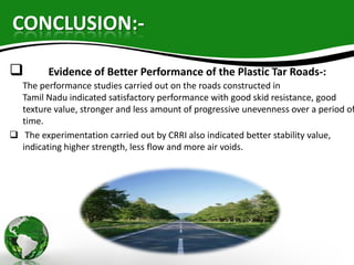 CONCLUSION:-
 Evidence of Better Performance of the Plastic Tar Roads-:
The performance studies carried out on the roads constructed in
Tamil Nadu indicated satisfactory performance with good skid resistance, good
texture value, stronger and less amount of progressive unevenness over a period of
time.
 The experimentation carried out by CRRI also indicated better stability value,
indicating higher strength, less flow and more air voids.
 