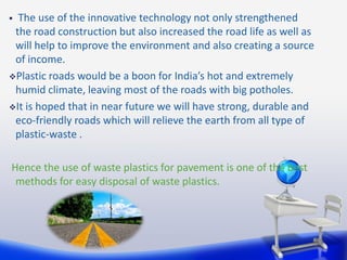  The use of the innovative technology not only strengthened
the road construction but also increased the road life as well as
will help to improve the environment and also creating a source
of income.
Plastic roads would be a boon for India’s hot and extremely
humid climate, leaving most of the roads with big potholes.
It is hoped that in near future we will have strong, durable and
eco-friendly roads which will relieve the earth from all type of
plastic-waste .
Hence the use of waste plastics for pavement is one of the best
methods for easy disposal of waste plastics.
 