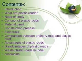 Contents-:
• Introduction
• What are plastic roads?
• Need of study
• Concept of plastic roads
• Material used
• Construction process
• Field trials
• Comparison between ordinary road and plastic
road
• Advantages of plastic roads
• Disadvantages of plastic roads
• Waste plastic roads in India
• conclusion
 