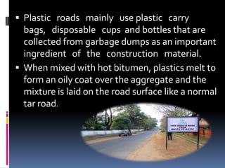  Plastic roads mainly use plastic carry
bags, disposable cups and bottles that are
collected from garbage dumps as an important
ingredient of the construction material.
 When mixed with hot bitumen, plastics melt to
form an oily coat over the aggregate and the
mixture is laid on the road surface like a normal
tar road.
 