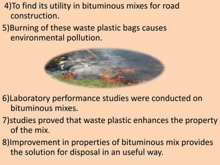 4)To find its utility in bituminous mixes for road
construction.
5)Burning of these waste plastic bags causes
environmental pollution.
6)Laboratory performance studies were conducted on
bituminous mixes.
7)studies proved that waste plastic enhances the property
of the mix.
8)Improvement in properties of bituminous mix provides
the solution for disposal in an useful way.
 