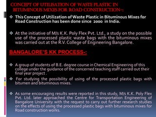 CONCEPT OF UTILISATION OF WASTE PLASTIC IN
BITUMINOUS MIXES FOR ROAD CONSTRUCTION-:
 This Concept of Utilization of Waste Plastic in Bituminous Mixes for
Road Construction has been done since 2000 in India.
 At the initiative of M/s K.K. Poly Flex Pvt. Ltd., a study on the possible
use of the processed plastic waste bags with the bituminous mixes
was carried out at the R.V. College of Engineering Bangalore.
BANGALORE’S KK PROCESS-:
 A group of students of B.E. degree course in Chemical Engineering of this
college under the guidance of the concerned teaching staff carried out their
final year project .
 For studying the possibility of using of the processed plastic bags with
bitumen and bituminous mixes.
 As some encouraging results were reported in this study, M/s K.K. Poly Flex
Pvt. Ltd. later approached the Centre for Transportation Engineering of
Bangalore University with the request to carry out further research studies
on the effects of using the processed plastic bags with bituminous mixes for
Road construction works.
 