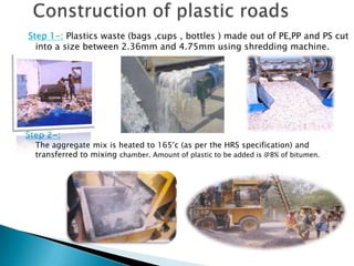 Step 1-: Plastics waste (bags ,cups , bottles ) made out of PE,PP and PS cut
into a size between 2.36mm and 4.75mm using shredding machine.
Step 2-:
The aggregate mix is heated to 165°c (as per the HRS specification) and
transferred to mixing chamber. Amount of plastic to be added is @8% of bitumen.
 