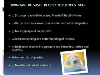 ADVANTAGE OF WASTE PLASTIC BITUMINOUS MIX-:
 1) Stronger road with increased Marshall StabilityValue.
 2) Better resistance towards rain water and water stagnation.
 3) No stripping and no potholes.
 4) Increase binding and better bonding of the mix.
 5) Reduction in pores in aggregate and hence less rutting and
raveling.
 6) No leaching of plastics.
 7) No effect of radiation like UV.
 