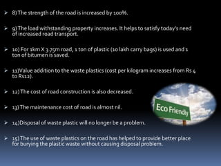  8)The strength of the road is increased by 100%.
 9)The load withstanding property increases. It helps to satisfy today’s need
of increased road transport.
 10) For 1km X 3.75m road, 1 ton of plastic (10 lakh carry bags) is used and 1
ton of bitumen is saved.
 11)Value addition to the waste plastics (cost per kilogram increases from Rs 4
to Rs12).
 12)The cost of road construction is also decreased.
 13)The maintenance cost of road is almost nil.
 14)Disposal of waste plastic will no longer be a problem.
 15)The use of waste plastics on the road has helped to provide better place
for burying the plastic waste without causing disposal problem.
 