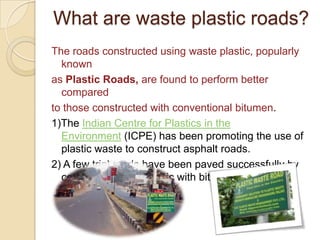 What are waste plastic roads?
The roads constructed using waste plastic, popularly
known
as Plastic Roads, are found to perform better
compared
to those constructed with conventional bitumen.
1)The Indian Centre for Plastics in the
Environment (ICPE) has been promoting the use of
plastic waste to construct asphalt roads.
2) A few trial roads have been paved successfully by
combining waste plastic with bitumen.
 