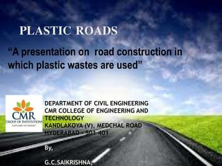 Plastic roads
PLASTIC ROADS
“A presentation on road construction in
which plastic wastes are used”
DEPARTMENT OF CIVIL ENGINEERING
CMR COLLEGE OF ENGINEERING AND
TECHNOLOGY
KANDLAKOYA (V), MEDCHAL ROAD
HYDERABAD - 501 401
By,
G.C.SAIKRISHNA,
 
