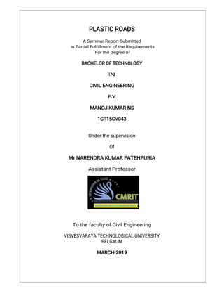 PLASTICROADS
ASeminarReportSubmitted
InPartialFulfillmentoftheRequirements
Forthedegreeof
BACHELOROFTECHNOLOGY
IN
CIVILENGINEERING
BY
MANOJKUMARNS
1CR15CV043
Underthesupervision
Of
MrNARENDRAKUMARFATEHPURIA
AssistantProfessor
TothefacultyofCivilEngineering
VISVESVARAYATECHNOLOGICALUNIVERSITY
BELGAUM
MARCH-2019
 