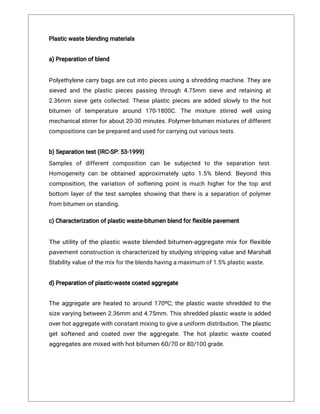 Plasticwasteblendingmaterials
a)Preparationofblend
Polyethylenecarrybagsarecutintopiecesusingashreddingmachine.Theyare
sievedandtheplasticpiecespassingthrough4.75mm sieveandretainingat
2.36mm sievegetscollected.Theseplasticpiecesareaddedslowlytothehot
bitumen oftemperature around 170-1800C.The mixture stirred wellusing
mechanicalstirrerforabout20-30minutes.Polymer-bitumenmixturesofdifferent
compositionscanbepreparedandusedforcarryingoutvarioustests.
b)Separationtest(IRC-SP:53-1999)
Samples ofdifferentcomposition can be subjected to the separation test.
Homogeneitycanbeobtainedapproximatelyupto1.5% blend.Beyondthis
composition,thevariationofsofteningpointismuchhigherforthetopand
bottom layerofthetestsamplesshowingthatthereisaseparationofpolymer
frombitumenonstanding.
c)Characterizationofplasticwaste-bitumenblendforflexiblepavement
Theutilityoftheplasticwasteblendedbitumen-aggregatemixforflexible
pavementconstructionischaracterizedbystudyingstrippingvalueandMarshall
Stabilityvalueofthemixfortheblendshavingamaximumof1.5%plasticwaste.
d)Preparationofplastic-wastecoatedaggregate
Theaggregateareheatedtoaround170ᵒC;theplasticwasteshreddedtothe
sizevaryingbetween2.36mm and4.75mm.Thisshreddedplasticwasteisadded
overhotaggregatewithconstantmixingtogiveauniformdistribution.Theplastic
getsoftenedandcoatedovertheaggregate.Thehotplasticwastecoated
aggregatesaremixedwithhotbitumen60/70or80/100grade.
 