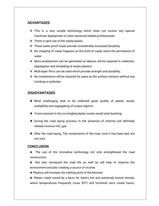 laidrolledandcleaned
ADVANTAGES
 This is a verysimple technologywhich does notinvolve anyspecial
machinesdeploymentorotheradvancedskilledprofessionals.
 Thereisspotuseofthewasteplastic.
 Thesewaterproofroadsprovideconsiderablyincreaseddurability.
 Nostrippingofroadshappensasthiskindofroadsresistthepermeationof
water.
 Moreemploymentcanbegeneratedaslabourswillberequiredincollection,
segregationandshreddingofwasteplastics.
 Multi‐layerfilmscanbeusedwhichprovidestrengthanddurability.
 Nomaintenancewillberequiredforyearsasthesurfaceremainswithoutany
crackingorpotholes.
DISADVANTAGES
 Mostchallenging task to be collected good quality ofplastic waste,
availabilityandsegregatingofuniqueobjects.
 Toxicspresentintheco-mingledplasticwastewouldstartleaching.
 Duringtheroadlayingprocess,Inthepresenceofchlorinewilldefinitely
releasenoxiousHCLgas.
 Aftertheroadlaying,Thecomponentsoftheroad,onceithasbeenlaid,are
notinert.
CONCLUSION
❖ The use ofthe innovative technologynotonlystrengthened the road
construction.
❖ Butalso increased the road life as wellas willhelp to improve the
environmentandalsocreatingasourceofincome.
❖Plasticswillincreasethemeltingpointofthebitumen.
❖ PlasticroadswouldbeaboonforIndia’shotandextremelyhumidclimate,
wheretemperaturesfrequentlycross50°Candtorrentialrainscreatehavoc,
 