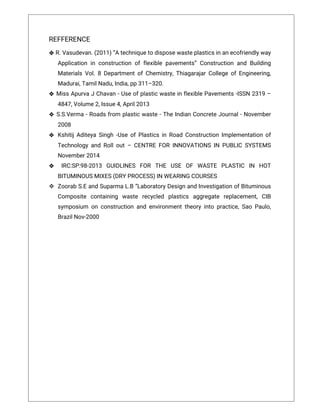 REFFERENCE
❖R.Vasudevan.(2011)“Atechniquetodisposewasteplasticsinanecofriendlyway
Applicationinconstructionofflexiblepavements”ConstructionandBuilding
MaterialsVol.8DepartmentofChemistry,ThiagarajarCollegeofEngineering,
Madurai,TamilNadu,India,pp311–320.
❖ MissApurvaJChavan-UseofplasticwasteinflexiblePavements-ISSN2319–
4847,Volume2,Issue4,April2013
❖ S.S.Verma-Roadsfrom plasticwaste-TheIndianConcreteJournal-November
2008
❖ KshitijAditeyaSingh-UseofPlasticsinRoadConstructionImplementationof
TechnologyandRollout–CENTREFORINNOVATIONSIN PUBLICSYSTEMS
November2014
❖ IRC:SP:98-2013 GUIDLINES FOR THE USE OF WASTE PLASTIC IN HOT
BITUMINOUSMIXES(DRYPROCESS)INWEARINGCOURSES
 ZoorabS.EandSuparmaL.B“LaboratoryDesignandInvestigationofBituminous
Composite containing waste recycled plastics aggregate replacement,CIB
symposium onconstructionandenvironmenttheoryintopractice,SaoPaulo,
BrazilNov-2000
26
 