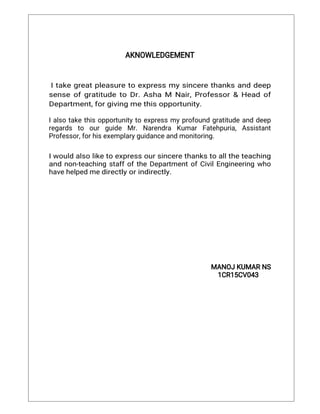 AKNOWLEDGEMENT
Itakegreatpleasuretoexpressmysincerethanksanddeep
senseofgratitudetoDr.AshaM Nair,Professor&Headof
Department,forgivingmethisopportunity.
Ialsotakethisopportunitytoexpressmyprofoundgratitudeanddeep
regards to ourguide Mr.Narendra KumarFatehpuria,Assistant
Professor,forhisexemplaryguidanceandmonitoring.
Iwouldalsoliketoexpressoursincerethankstoalltheteaching
andnon-teachingstaffoftheDepartmentofCivilEngineeringwho
havehelpedmedirectlyorindirectly.
MANOJKUMARNS
1CR15CV043
 