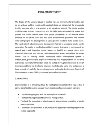 PROBLEMSTATEMENT
Thedebateontheuseandabuseofplasticsvis-à-visenvironmentalprotectioncan
goon,withoutyieldingresultsuntilpracticalstepsareinitiatedatthegrassroots
levelbyeveryonewhoisinapositiontodosomethingaboutit.Theplasticwastes
couldbeusedinroadconstructionandthefieldtestswithstoodthestressand
provedthatplasticwastesusedafterproperprocessingasanadditivewould
enhancethelifeoftheroadsandalsosolveenvironmentalproblems.Thepresent
write-uphighlightsthedevelopmentsinusingplasticswastetomakeplasticroads.
Therapidrateofurbanizationanddevelopmenthasledtoincreasingplasticwaste
generation.Asplasticisnon-biodegradableinnature,itremainsinenvironmentfor
severalyears and disposing plastic wastes atlandfillare unsafe since toxic
chemicalsleachoutintothesoil,andunder-groundwaterandpollutethewater
bodies. Due to littering habits,inadequate waste management system /
infrastructure,plasticwastedisposalcontinuetobeamajorproblem forthecivic
authorities,especiallyintheurbanareas.Asstatedabove,plasticdisposalisoneof
themajorproblemsfordevelopingcountrieslikeIndia,atasametimeIndianeedsa
largenetworkofroadsforitssmootheconomicandsocialdevelopment.Scarcityof
bitumenneedsadeepthinkingtoensurefastroadconstruction.
2.OBJECTIVES
Basicintentionistoefficientlyutilizethewasteplasticinconstructivewaysothatit
canbebeneficialtosocietyhowevermainobjectivesofcurrentprojectworkare:
 Tocoattheaggregateswiththewasteplasticmaterials.
 Tocheckthepropertiesofbituminousmixspecimen.
 Tocheckthepropertiesofbituminousmixspecimenduetocoatingofwaste
plasticmaterials.
 Tocomparethepropertiesofbituminousmixspecimenwiththepropertiesof
coatedaggregate.
 