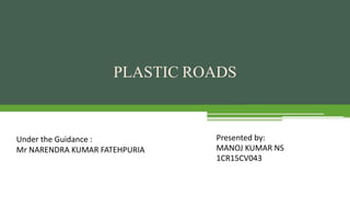 PLASTIC ROADS
Presented by:
MANOJ KUMAR NS
1CR15CV043
Under the Guidance :
Mr NARENDRA KUMAR FATEHPURIA
 