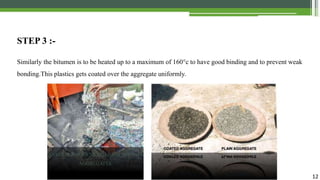 12
STEP 3 :-
Similarly the bitumen is to be heated up to a maximum of 160°c to have good binding and to prevent weak
bonding.This plastics gets coated over the aggregate uniformly.
WASTE PLASTICS MIXED WITH THE HOT
AGGREGATES
 