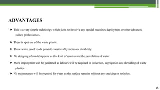 15
ADVANTAGES
❖ This is a very simple technology which does not involve any special machines deployment or other advanced
skilled professionals.
❖ There is spot use of the waste plastic.
❖ These water proof roads provide considerably increases durability.
❖ No stripping of roads happens as this kind of roads resist the percolation of water.
❖ More employment can be generated as labours will be required in collection, segregation and shredding of waste
plastics.
❖ No maintenance will be required for years as the surface remains without any cracking or potholes.
 