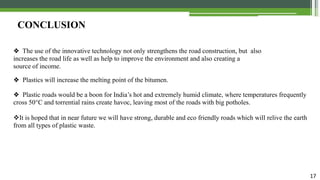 17
CONCLUSION
❖ The use of the innovative technology not only strengthens the road construction, but also
increases the road life as well as help to improve the environment and also creating a
source of income.
❖ Plastics will increase the melting point of the bitumen.
❖ Plastic roads would be a boon for India’s hot and extremely humid climate, where temperatures frequently
cross 50°C and torrential rains create havoc, leaving most of the roads with big potholes.
It is hoped that in near future we will have strong, durable and eco friendly roads which will relive the earth
from all types of plastic waste.
 